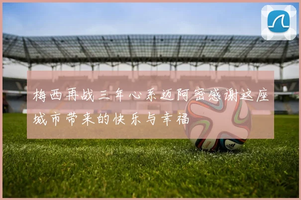 梅西再战三年心系迈阿密感谢这座城市带来的快乐与幸福