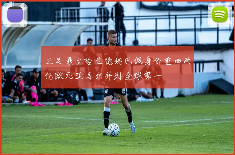 三足鼎立哈兰德姆巴佩身价重回两亿欧元亚马尔并列全球第一