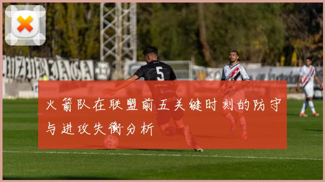 火箭队在联盟前五关键时刻的防守与进攻失衡分析