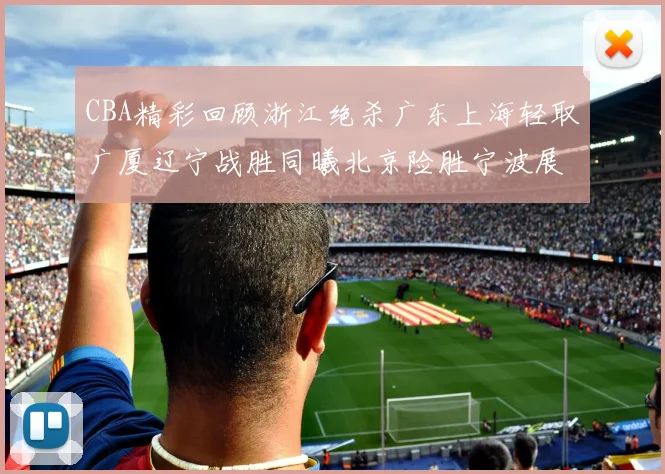 CBA精彩回顾浙江绝杀广东上海轻取广厦辽宁战胜同曦北京险胜宁波展现强队风采