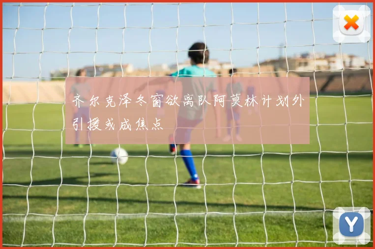 齐尔克泽冬窗欲离队阿莫林计划外引援或成焦点