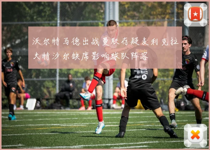 沃尔特马德出战曼联存疑麦利克拉夫特沙尔缺席影响球队阵容