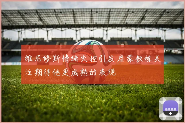维尼修斯情绪失控引发启蒙教练关注期待他更成熟的表现
