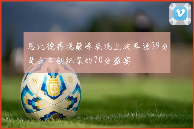 恩比德再现巅峰表现上次单场39分是去年创纪录的70分盛宴