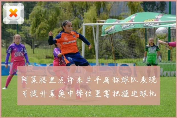 阿莱格里点评米兰平局称球队表现可提升莱奥中锋位置需把握进球机会