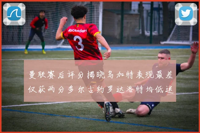 曼联赛后评分揭晓乌加特表现最差仅获两分多尔古约罗达洛特均低迷仅得四分