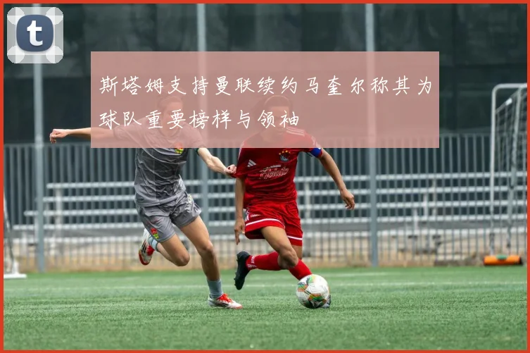 斯塔姆支持曼联续约马奎尔称其为球队重要榜样与领袖