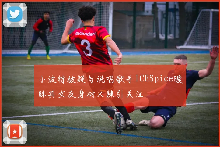 小波特被疑与说唱歌手ICESpice暧昧其女友身材火辣引关注