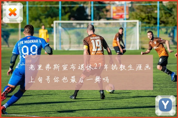 老里弗斯宣布退休27年执教生涯画上句号你也最后一舞吗