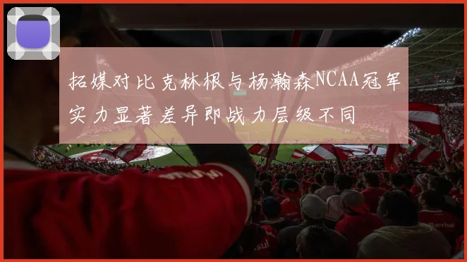 拓媒对比克林根与杨瀚森NCAA冠军实力显著差异即战力层级不同