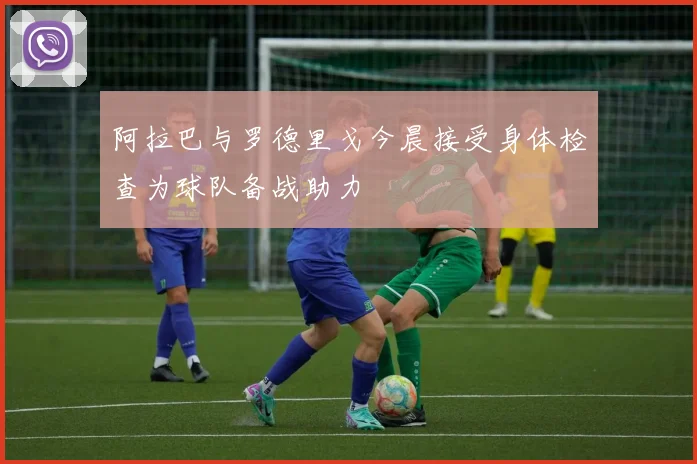 阿拉巴与罗德里戈今晨接受身体检查为球队备战助力