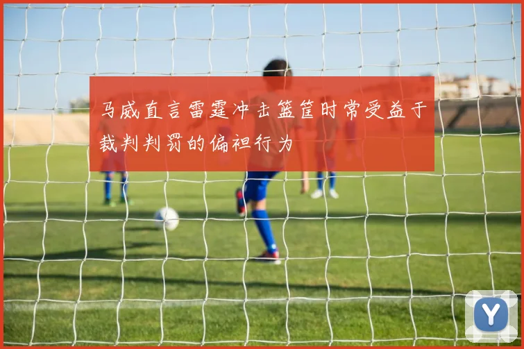 马威直言雷霆冲击篮筐时常受益于裁判判罚的偏袒行为