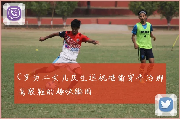 C罗为二女儿庆生送祝福偷穿乔治娜高跟鞋的趣味瞬间