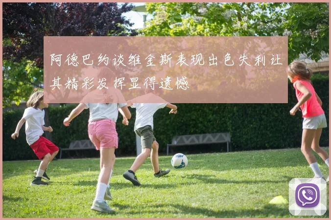 阿德巴约谈维金斯表现出色失利让其精彩发挥显得遗憾