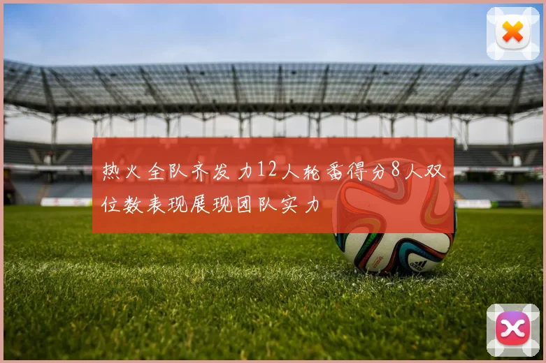 热火全队齐发力12人轮番得分8人双位数表现展现团队实力