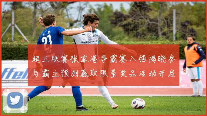 超三联赛张家港争霸赛八强揭晓参与霸主预测赢取限量奖品活动开启