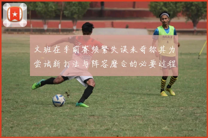 文班在季前赛频繁失误米奇称其为尝试新打法与阵容磨合的必要过程