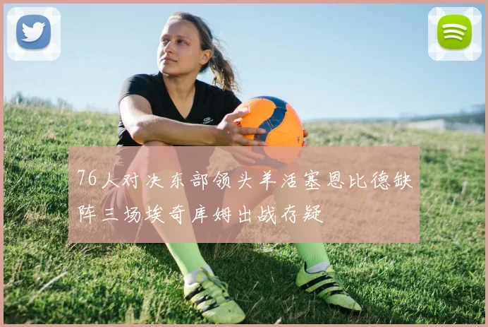 76人对决东部领头羊活塞恩比德缺阵三场埃奇库姆出战存疑