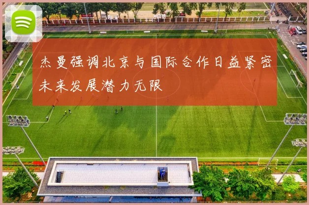 杰曼强调北京与国际合作日益紧密未来发展潜力无限