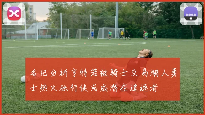 名记分析亨特若被骑士交易湖人勇士热火独行侠或成潜在追逐者