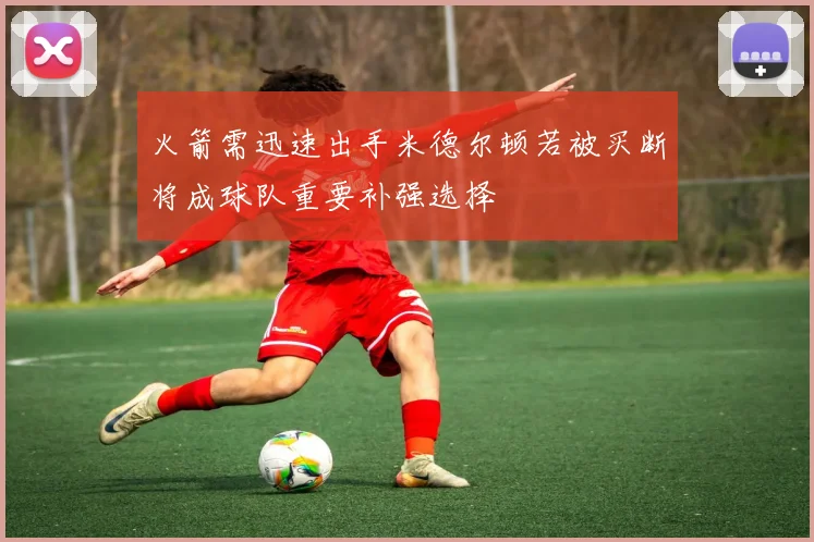 火箭需迅速出手米德尔顿若被买断将成球队重要补强选择
